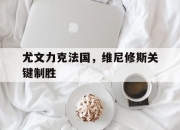 AYXapp下载-尤文力克法国，维尼修斯关键制胜